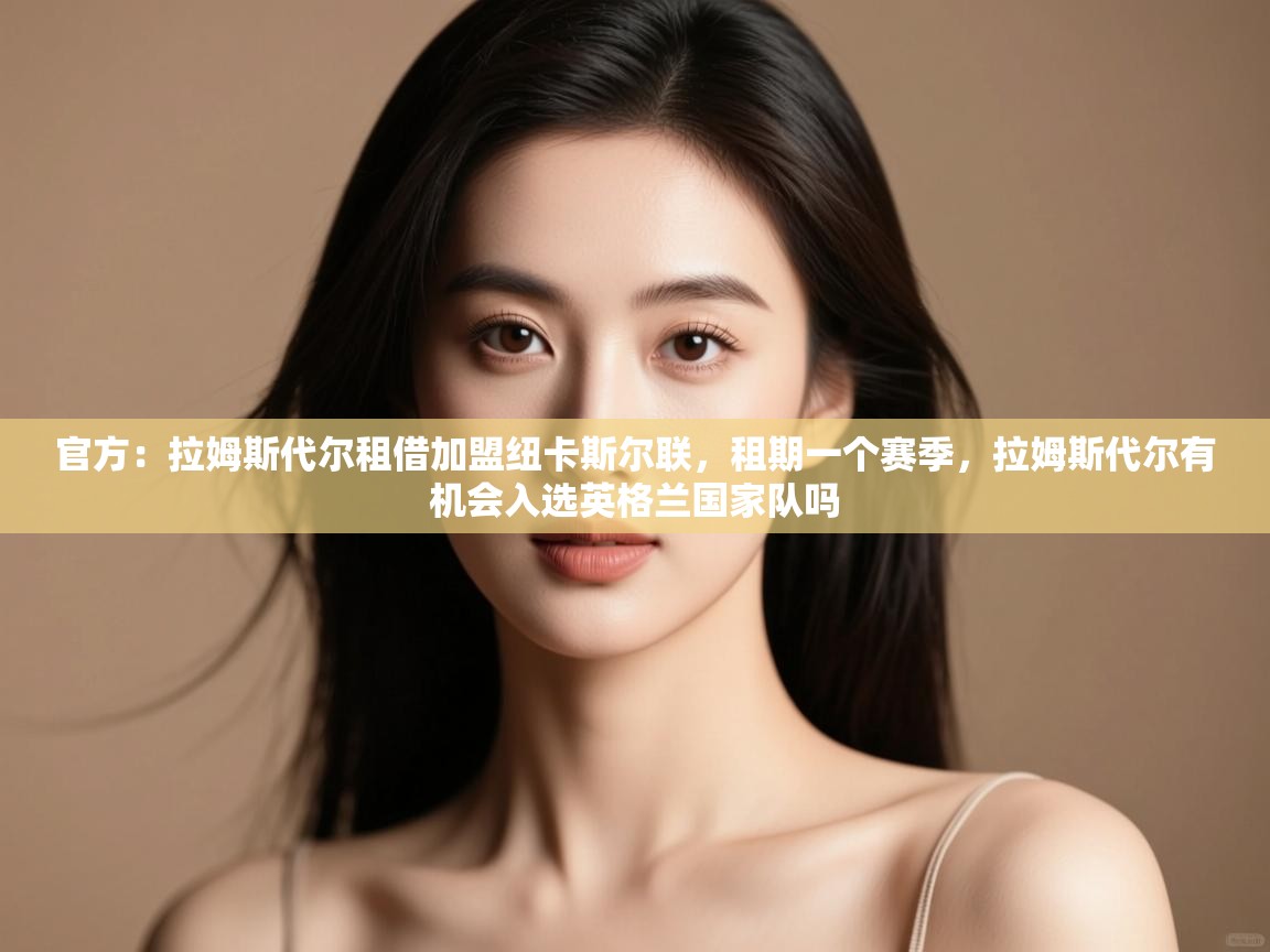 官方:拉姆斯代尔租借加盟纽卡斯尔联,租期一个赛季,拉姆斯代尔有机会入选英格兰国家队吗 第1张