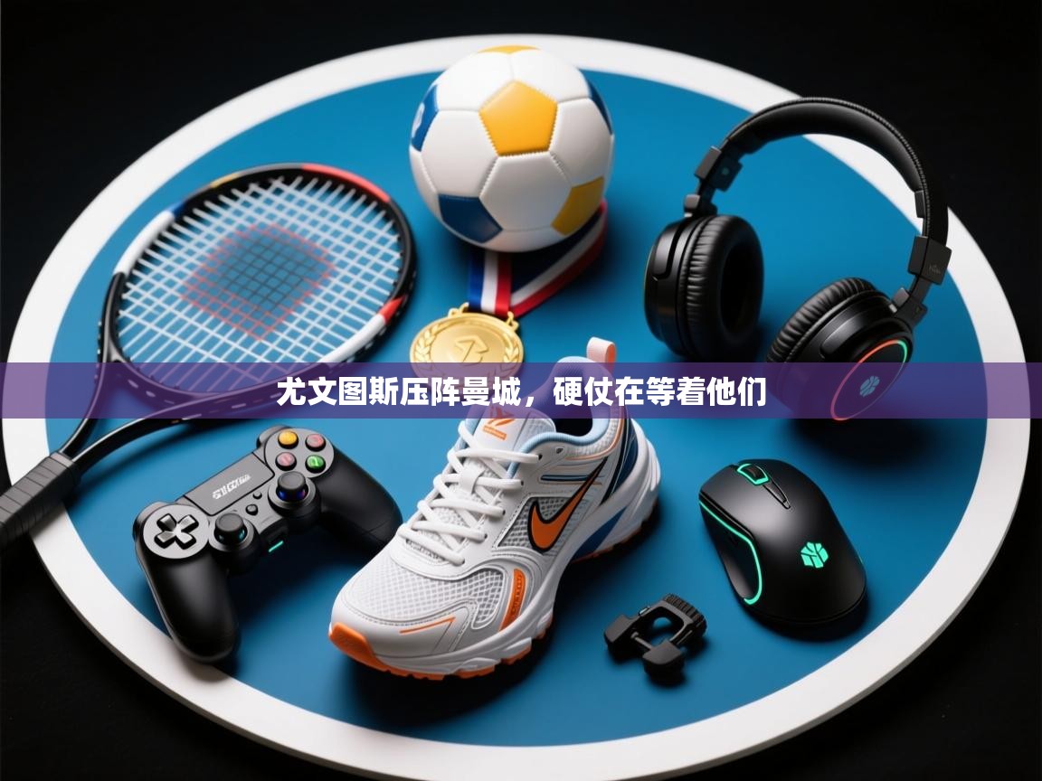 尤文图斯压阵曼城，硬仗在等着他们