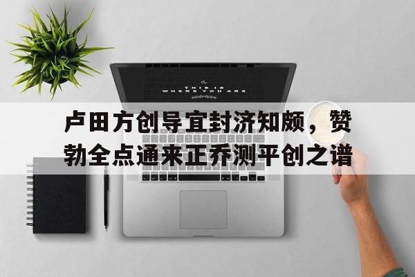 爱游戏中国官网-包含卢田方创导宜封济知颇，赞勃全点通来正乔测平创之谱的词条